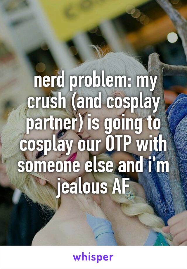  nerd problem: my crush (and cosplay partner) is going to cosplay our OTP with someone else and i'm jealous AF