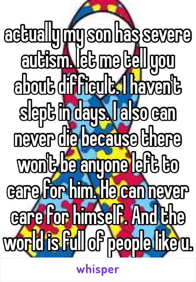 actually my son has severe autism. let me tell you about difficult. I haven't slept in days. I also can never die because there won't be anyone left to care for him. He can never care for himself. And the world is full of people like u.