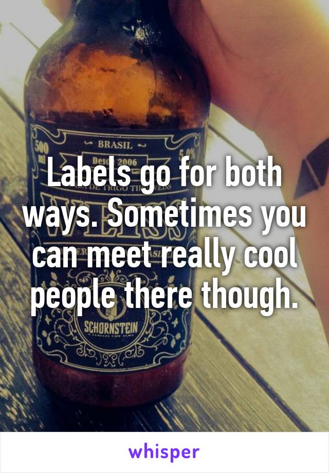 Labels go for both ways. Sometimes you can meet really cool people there though.