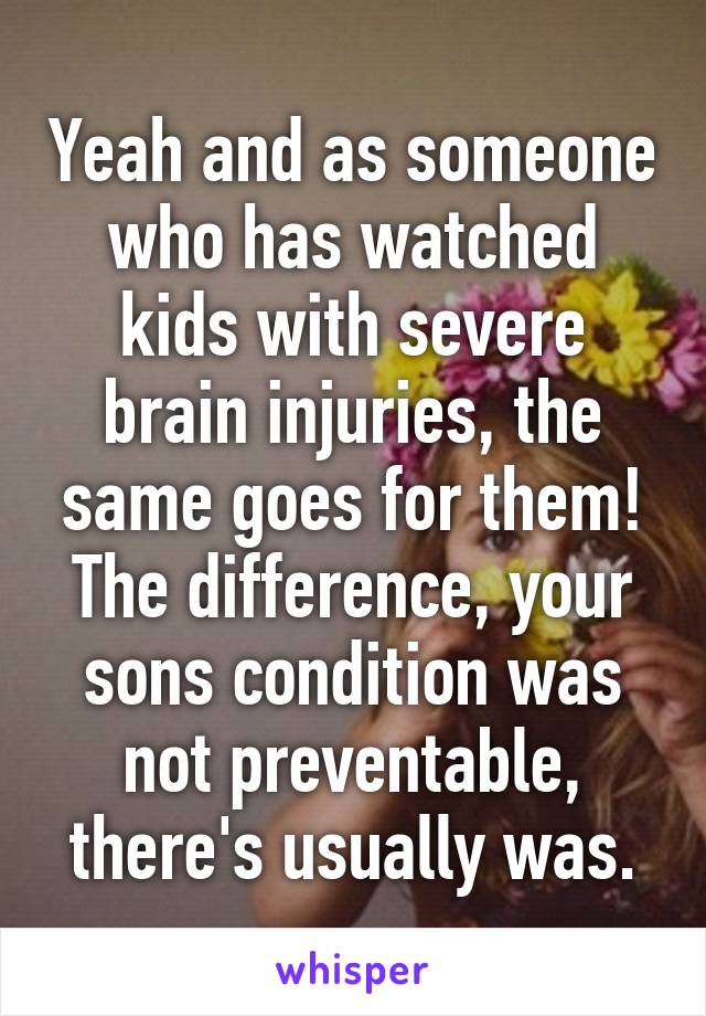 Yeah and as someone who has watched kids with severe brain injuries, the same goes for them! The difference, your sons condition was not preventable, there's usually was.