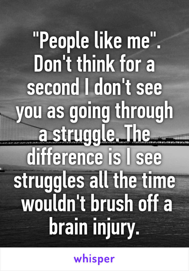  "People like me". Don't think for a second I don't see you as going through a struggle. The difference is I see struggles all the time  wouldn't brush off a brain injury.