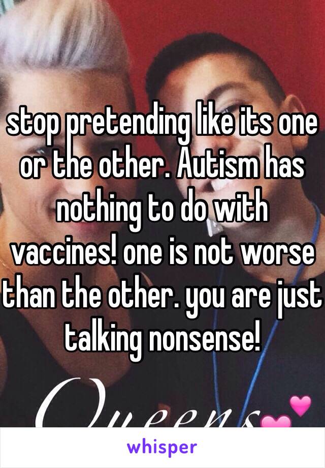 stop pretending like its one or the other. Autism has nothing to do with vaccines! one is not worse than the other. you are just talking nonsense!