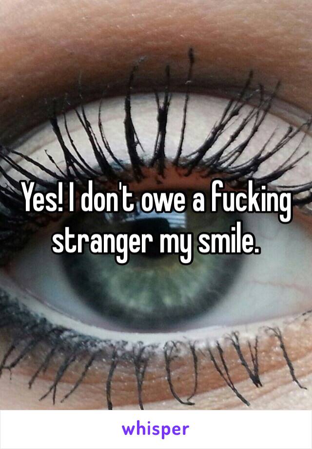 Yes! I don't owe a fucking stranger my smile. 