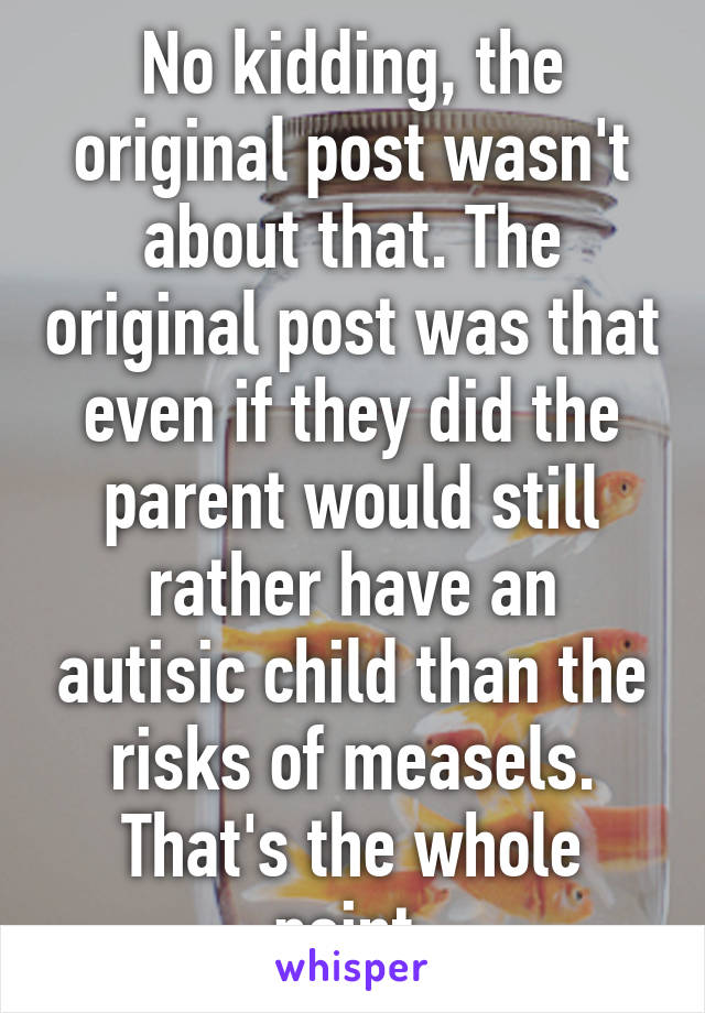 No kidding, the original post wasn't about that. The original post was that even if they did the parent would still rather have an autisic child than the risks of measels. That's the whole point.