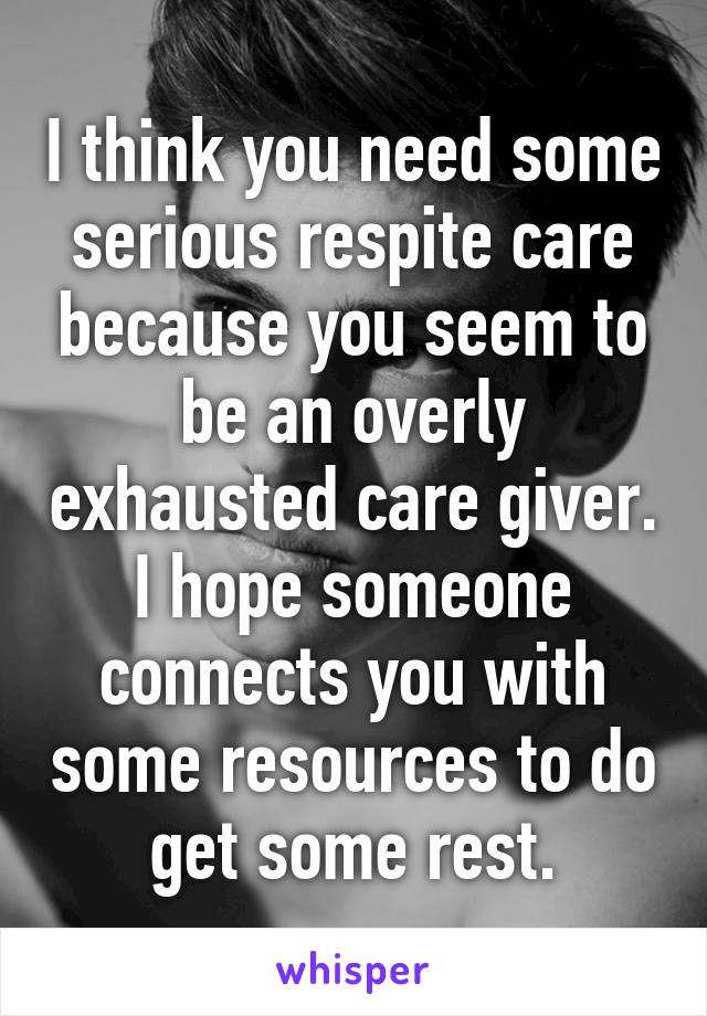 I think you need some serious respite care because you seem to be an overly exhausted care giver. I hope someone connects you with some resources to do get some rest.