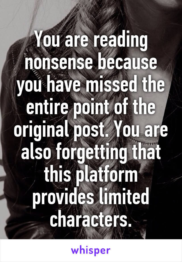 You are reading nonsense because you have missed the entire point of the original post. You are also forgetting that this platform provides limited characters.