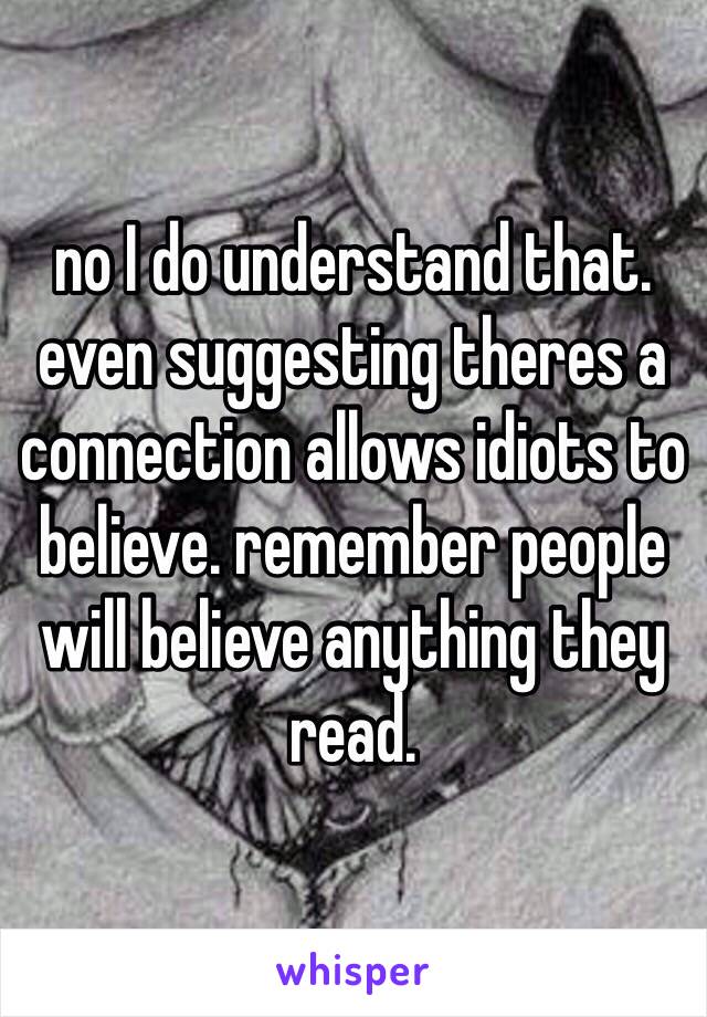 no I do understand that. even suggesting theres a connection allows idiots to believe. remember people will believe anything they read.