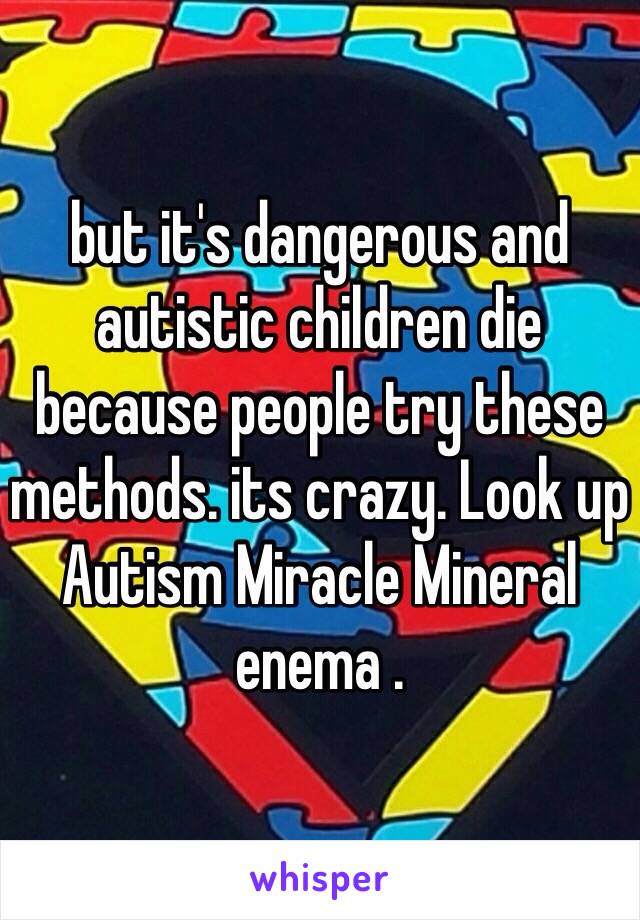 but it's dangerous and autistic children die because people try these methods. its crazy. Look up Autism Miracle Mineral enema .  