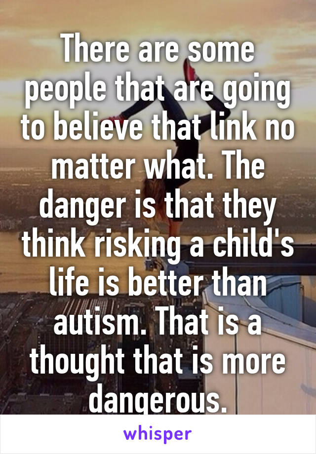 There are some people that are going to believe that link no matter what. The danger is that they think risking a child's life is better than autism. That is a thought that is more dangerous.