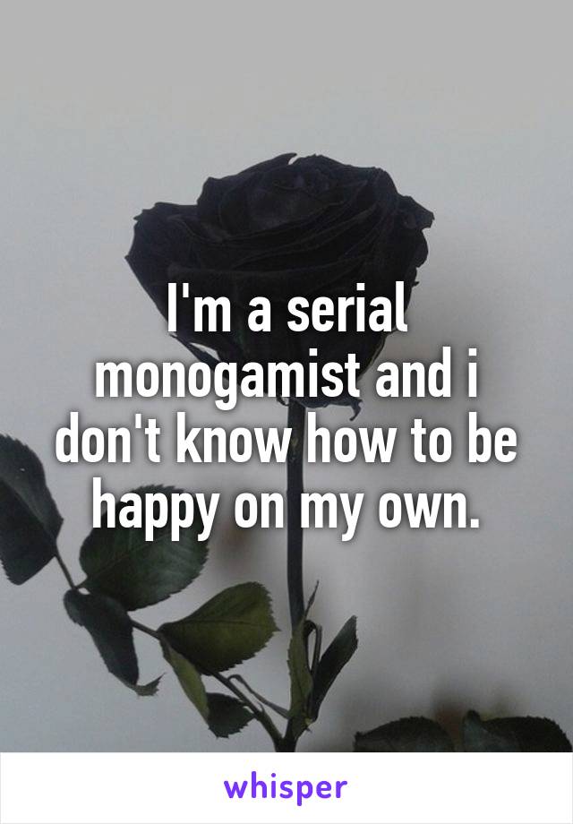 I'm a serial monogamist and i don't know how to be happy on my own.