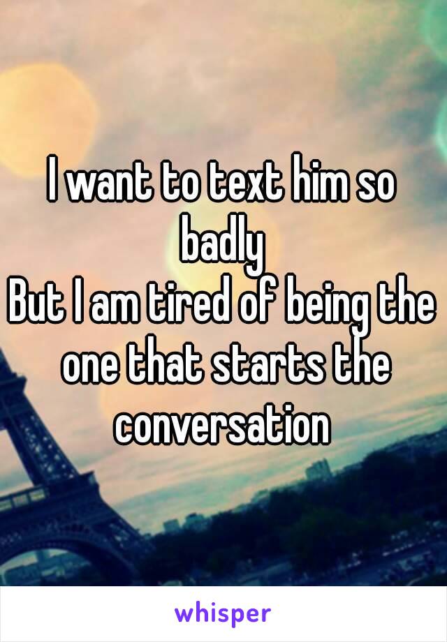 I want to text him so badly 
But I am tired of being the one that starts the conversation 