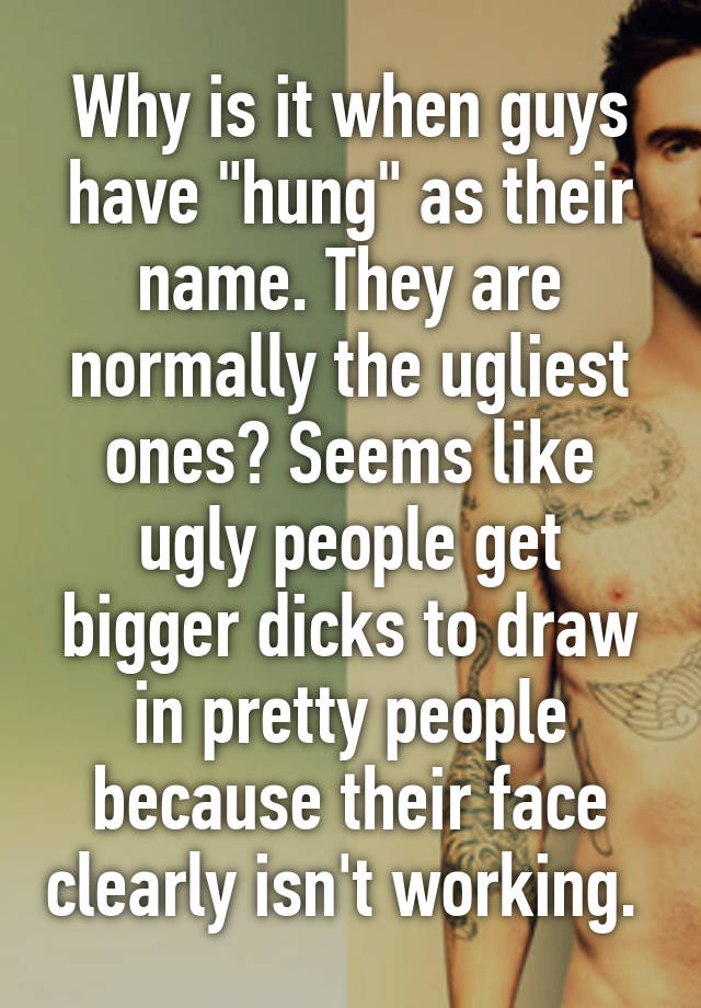 Why is it when guys have "hung" as their name. They are normally the ugliest ones? Seems like ugly people get bigger dicks to draw in pretty people because their face clearly isn't working. 