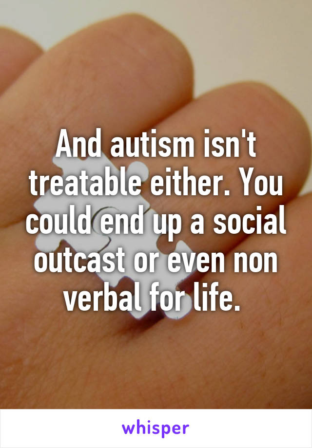 And autism isn't treatable either. You could end up a social outcast or even non verbal for life. 