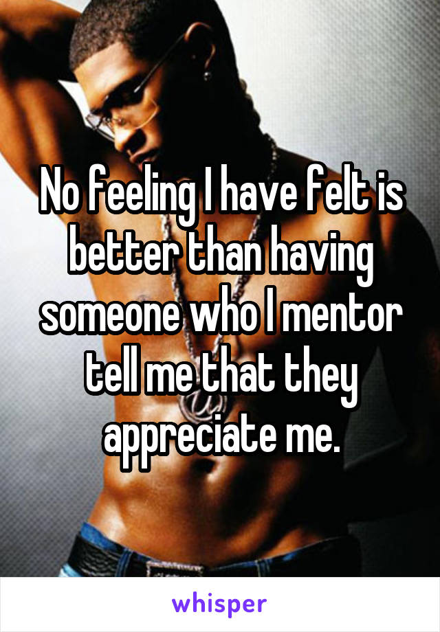 No feeling I have felt is better than having someone who I mentor tell me that they appreciate me.