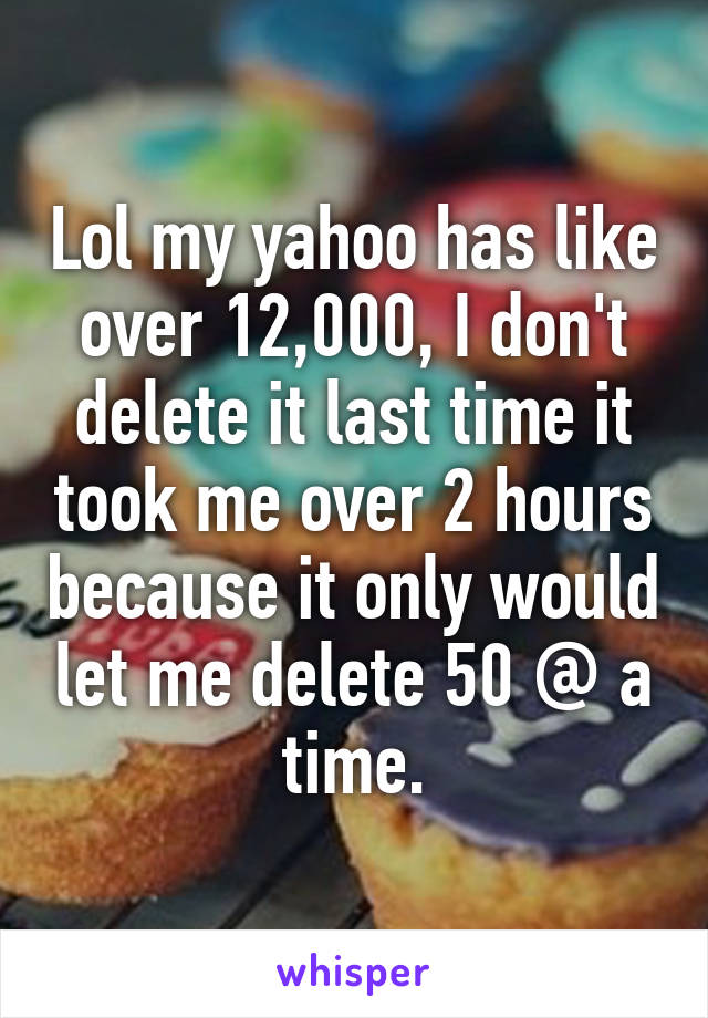 Lol my yahoo has like over 12,000, I don't delete it last time it took me over 2 hours because it only would let me delete 50 @ a time.