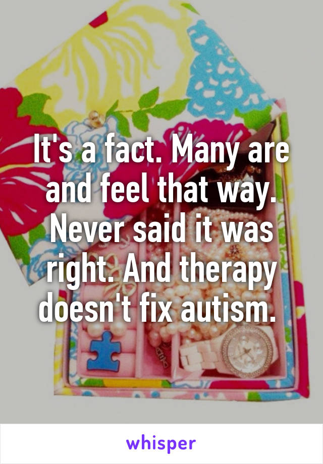 It's a fact. Many are and feel that way. Never said it was right. And therapy doesn't fix autism. 