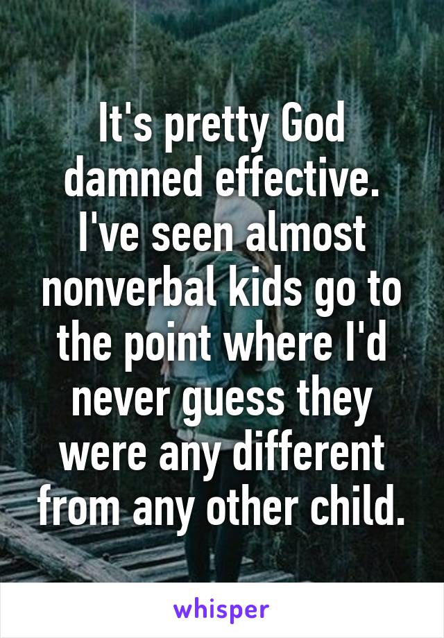 It's pretty God damned effective. I've seen almost nonverbal kids go to the point where I'd never guess they were any different from any other child.