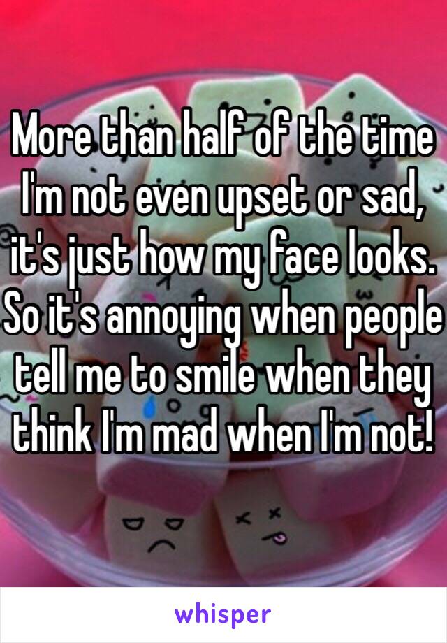 More than half of the time I'm not even upset or sad, it's just how my face looks. So it's annoying when people tell me to smile when they think I'm mad when I'm not!