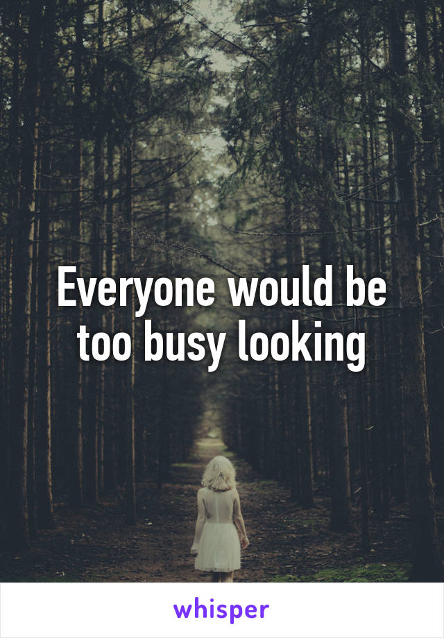 Everyone would be too busy looking