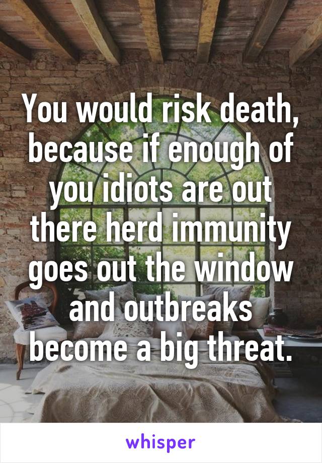 You would risk death, because if enough of you idiots are out there herd immunity goes out the window and outbreaks become a big threat.