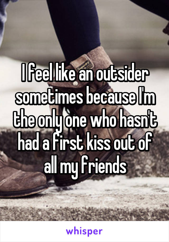 I feel like an outsider sometimes because I'm the only one who hasn't had a first kiss out of all my friends
