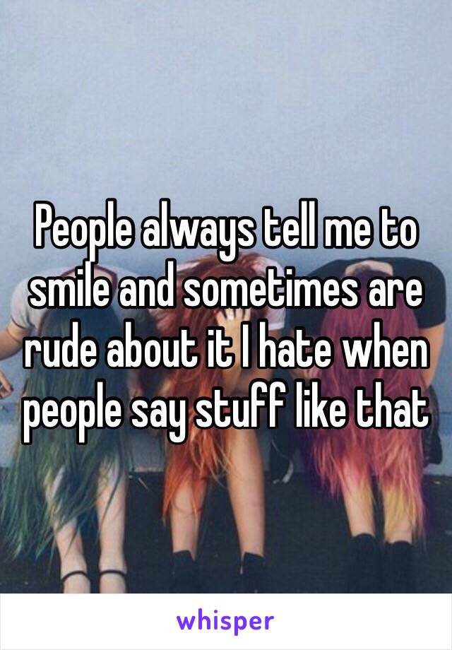 People always tell me to smile and sometimes are rude about it I hate when people say stuff like that