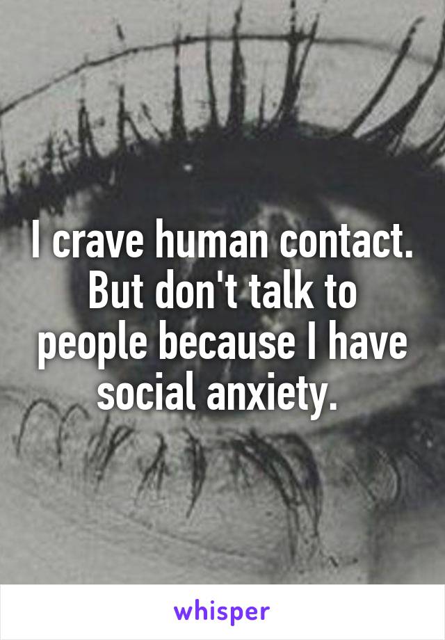 I crave human contact. But don't talk to people because I have social anxiety. 