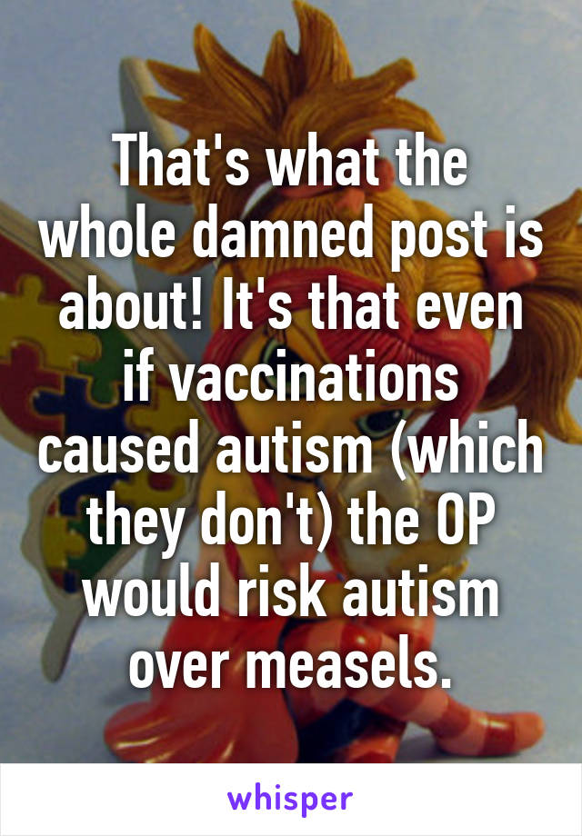 That's what the whole damned post is about! It's that even if vaccinations caused autism (which they don't) the OP would risk autism over measels.