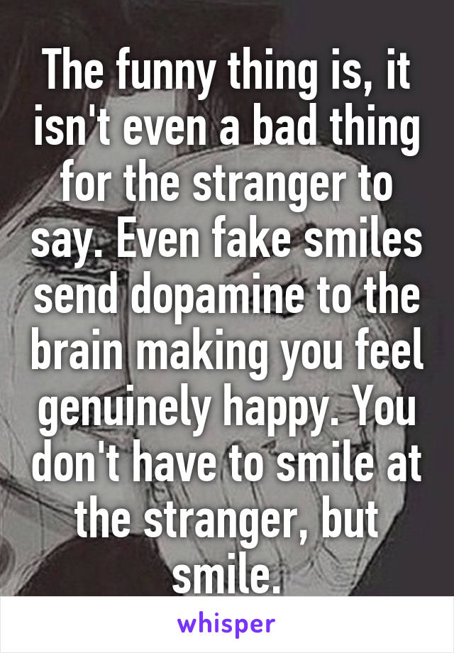 The funny thing is, it isn't even a bad thing for the stranger to say. Even fake smiles send dopamine to the brain making you feel genuinely happy. You don't have to smile at the stranger, but smile.