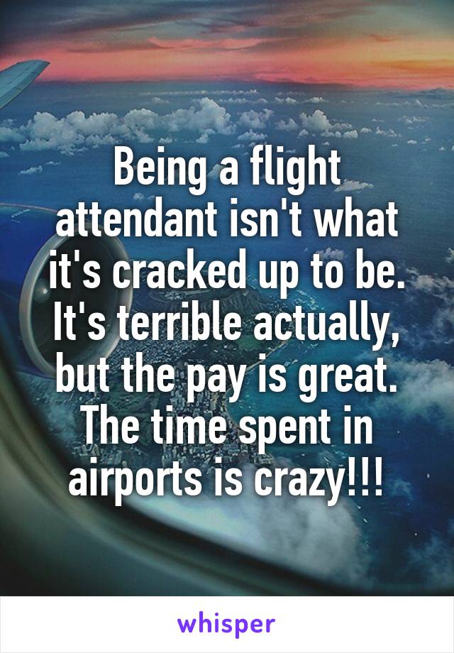 Being a flight attendant isn't what it's cracked up to be. It's terrible actually, but the pay is great. The time spent in airports is crazy!!!