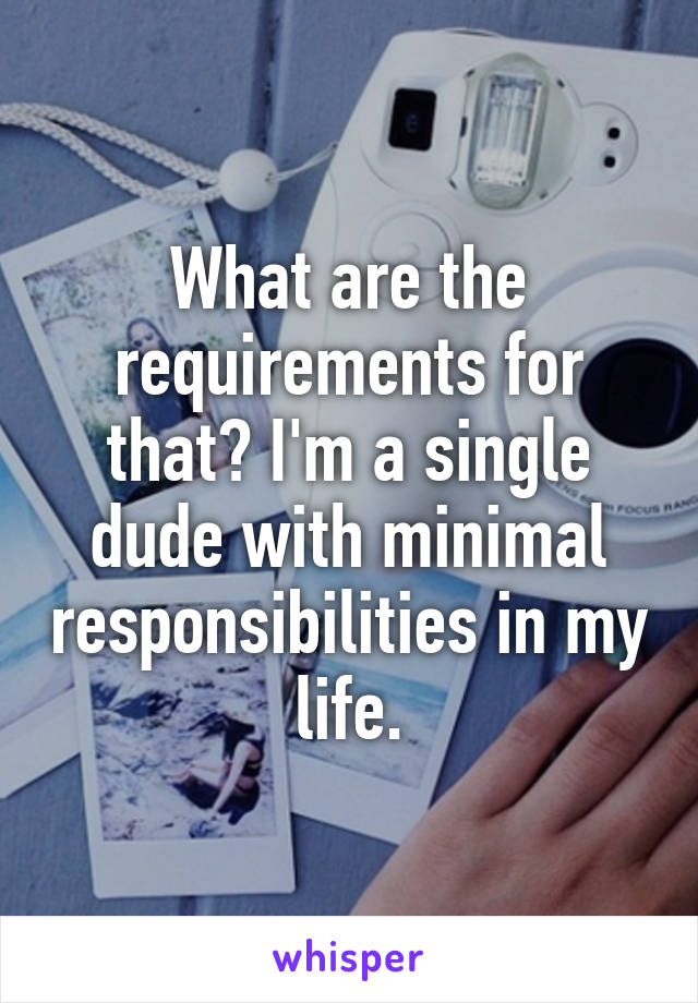 What are the requirements for that? I'm a single dude with minimal responsibilities in my life.