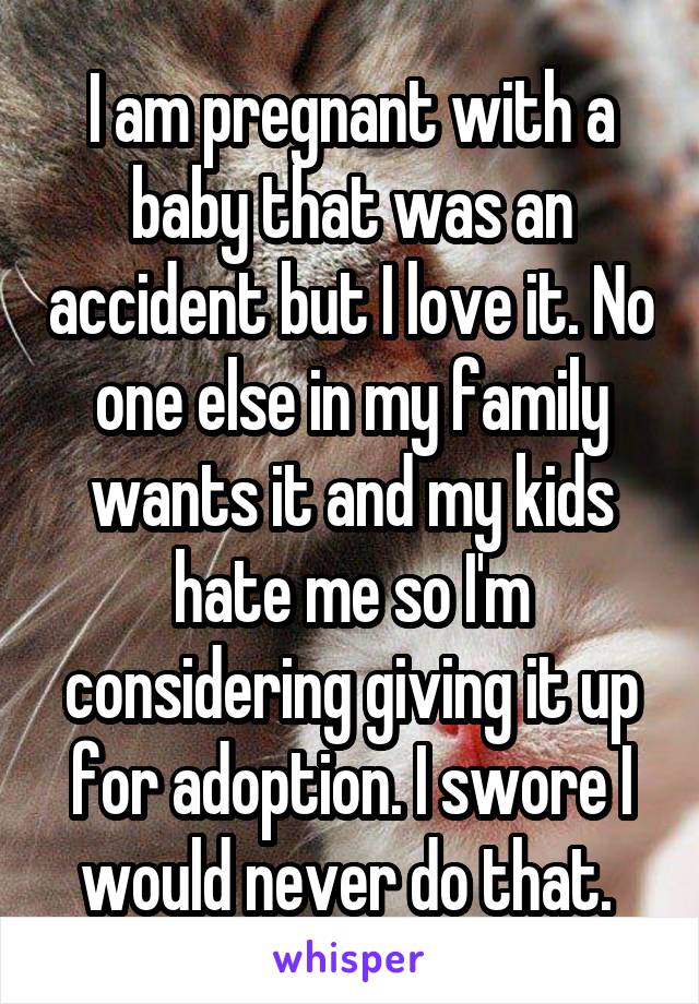I am pregnant with a baby that was an accident but I love it. No one else in my family wants it and my kids hate me so I'm considering giving it up for adoption. I swore I would never do that. 