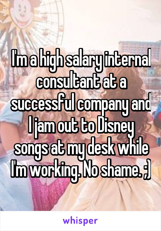 I'm a high salary internal consultant at a successful company and I jam out to Disney songs at my desk while I'm working. No shame. ;)