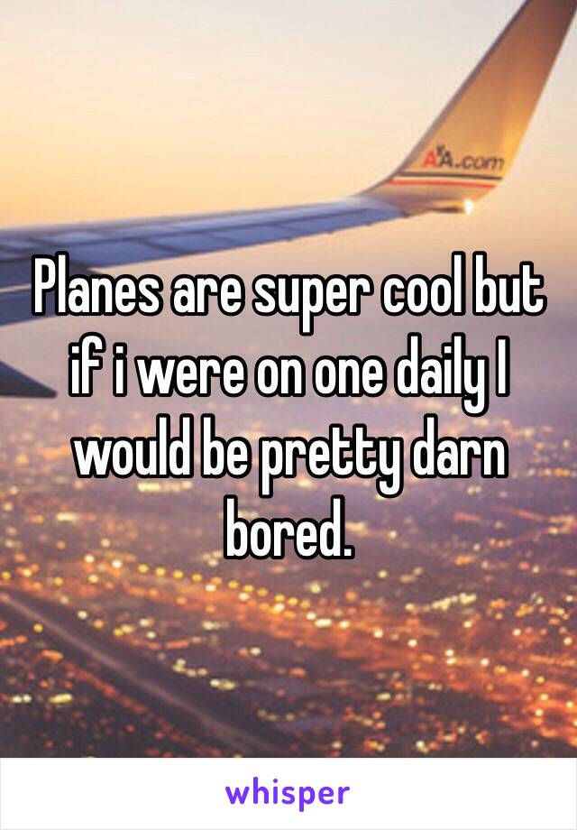 Planes are super cool but if i were on one daily I would be pretty darn bored.