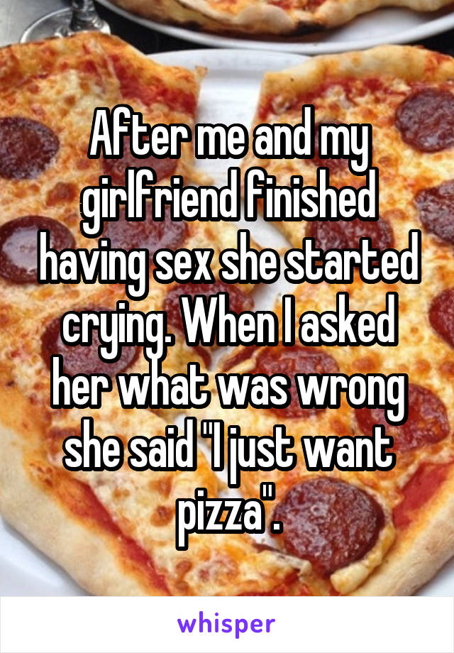 After me and my girlfriend finished having sex she started crying. When I asked her what was wrong she said "I just want pizza".