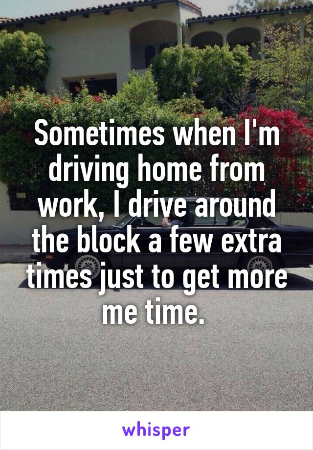 Sometimes when I'm driving home from work, I drive around the block a few extra times just to get more me time. 
