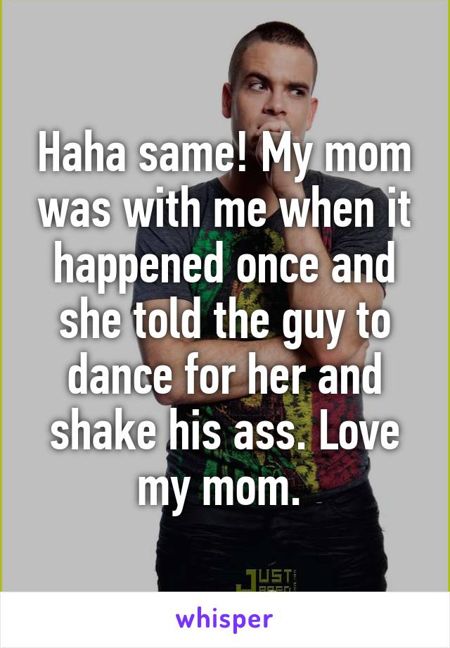 Haha same! My mom was with me when it happened once and she told the guy to dance for her and shake his ass. Love my mom. 