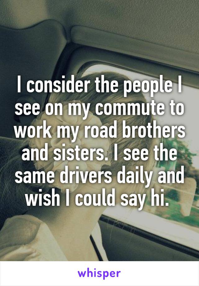 I consider the people I see on my commute to work my road brothers and sisters. I see the same drivers daily and wish I could say hi. 
