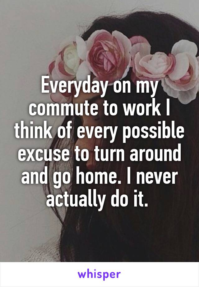 Everyday on my commute to work I think of every possible excuse to turn around and go home. I never actually do it. 