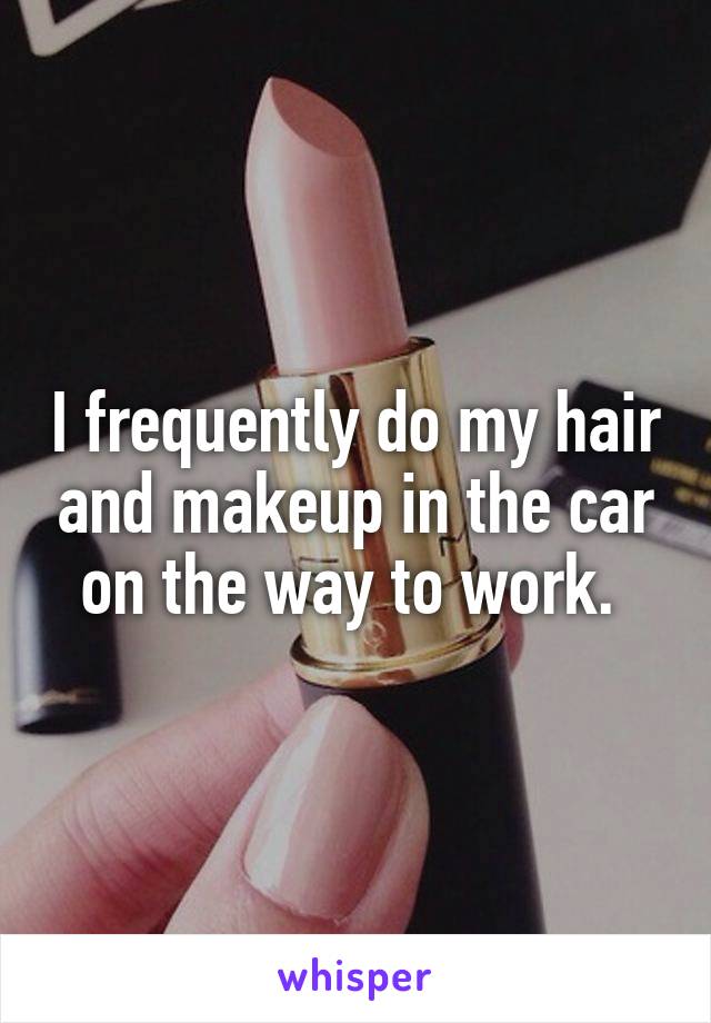 I frequently do my hair and makeup in the car on the way to work. 