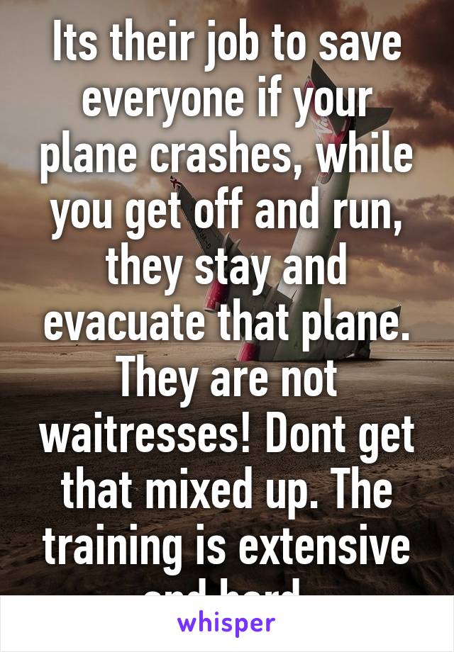 Its their job to save everyone if your plane crashes, while you get off and run, they stay and evacuate that plane. They are not waitresses! Dont get that mixed up. The training is extensive and hard.