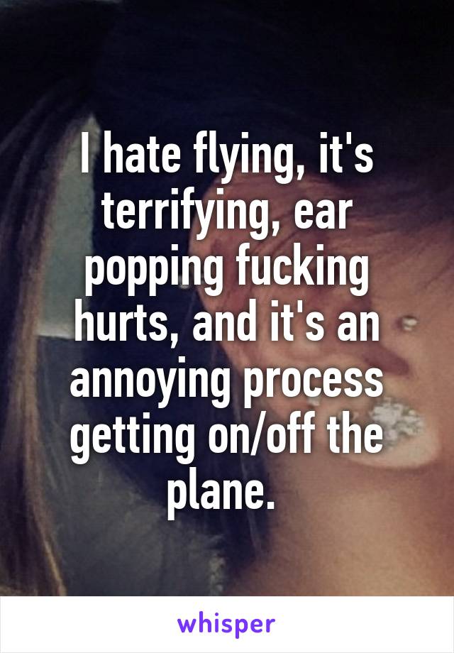 I hate flying, it's terrifying, ear popping fucking hurts, and it's an annoying process getting on/off the plane. 