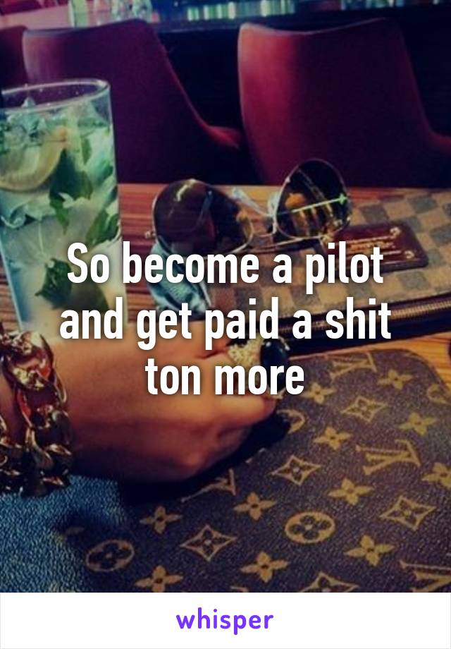 So become a pilot and get paid a shit ton more