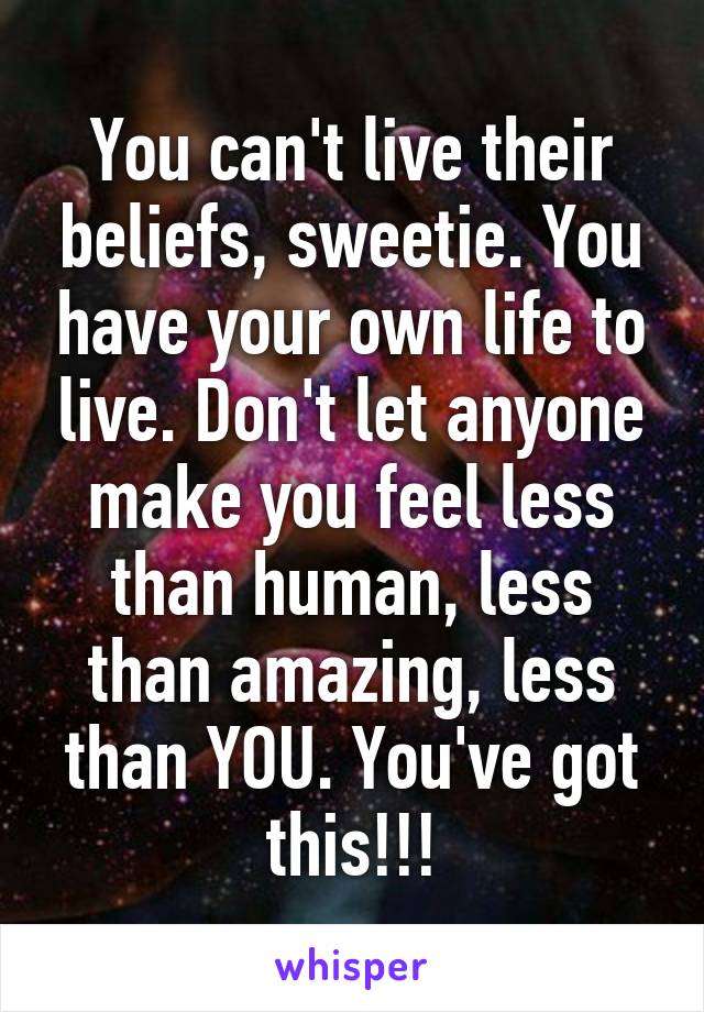 You can't live their beliefs, sweetie. You have your own life to live. Don't let anyone make you feel less than human, less than amazing, less than YOU. You've got this!!!