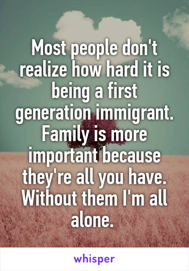 Most people don't realize how hard it is being a first generation immigrant. Family is more important because they're all you have. Without them I'm all alone. 