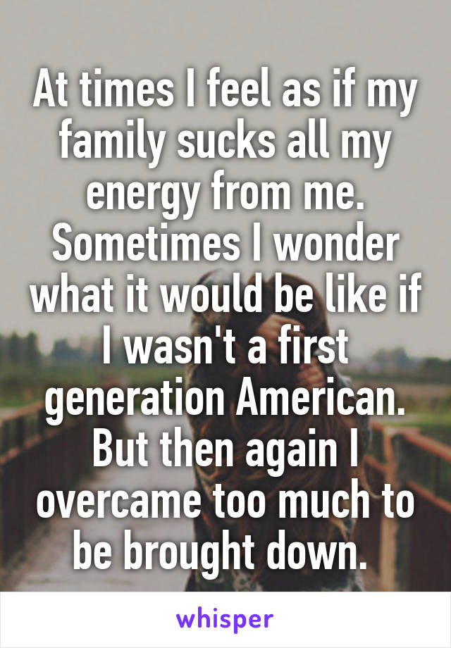 At times I feel as if my family sucks all my energy from me. Sometimes I wonder what it would be like if I wasn't a first generation American. But then again I overcame too much to be brought down. 
