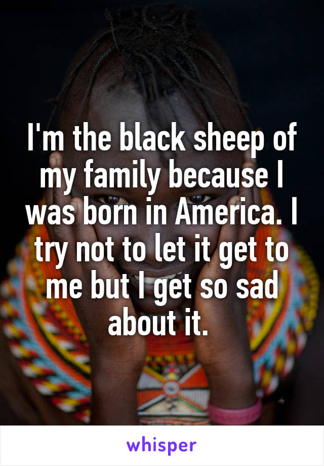 I'm the black sheep of my family because I was born in America. I try not to let it get to me but I get so sad about it. 