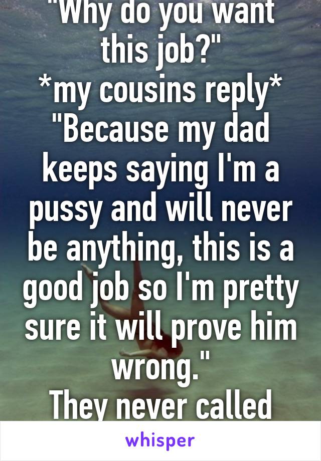 "Why do you want this job?"
*my cousins reply*
"Because my dad keeps saying I'm a pussy and will never be anything, this is a good job so I'm pretty sure it will prove him wrong."
They never called him again.