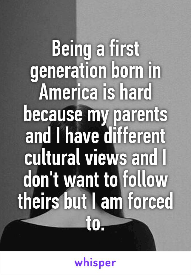 Being a first generation born in America is hard because my parents and I have different cultural views and I don't want to follow theirs but I am forced to.