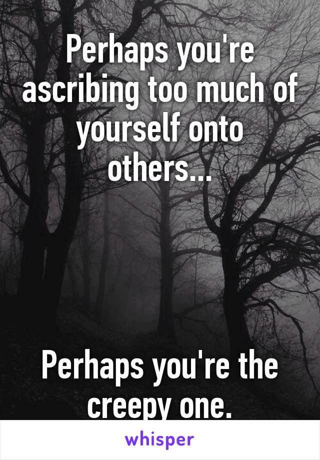 Perhaps you're ascribing too much of yourself onto others...




Perhaps you're the creepy one.